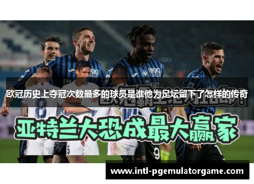 欧冠历史上夺冠次数最多的球员是谁他为足坛留下了怎样的传奇
