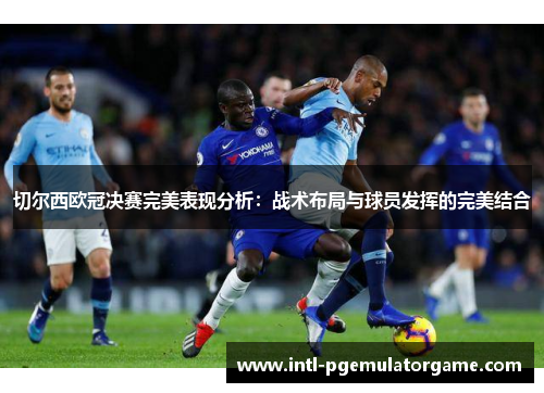 切尔西欧冠决赛完美表现分析：战术布局与球员发挥的完美结合