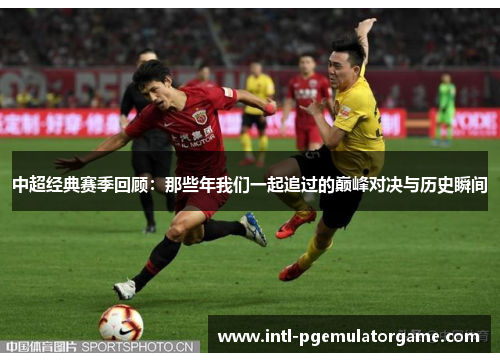 中超经典赛季回顾：那些年我们一起追过的巅峰对决与历史瞬间