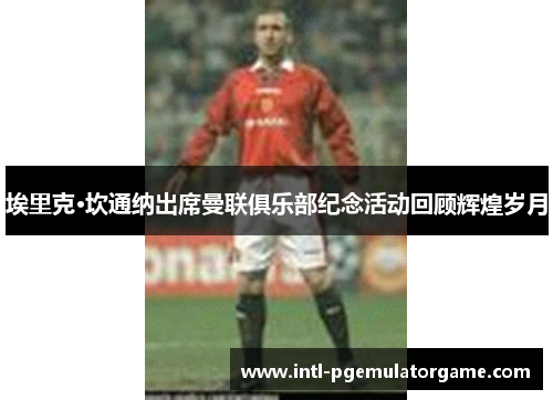 埃里克·坎通纳出席曼联俱乐部纪念活动回顾辉煌岁月