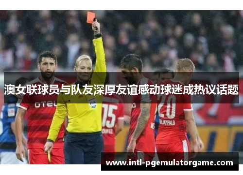 澳女联球员与队友深厚友谊感动球迷成热议话题