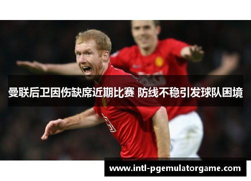 曼联后卫因伤缺席近期比赛 防线不稳引发球队困境