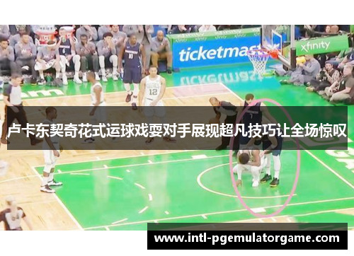 卢卡东契奇花式运球戏耍对手展现超凡技巧让全场惊叹