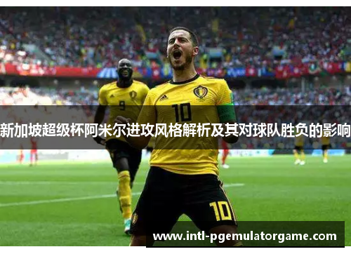 新加坡超级杯阿米尔进攻风格解析及其对球队胜负的影响