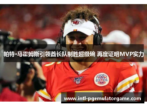 帕特·马霍姆斯引领酋长队制胜超级碗 再度证明MVP实力