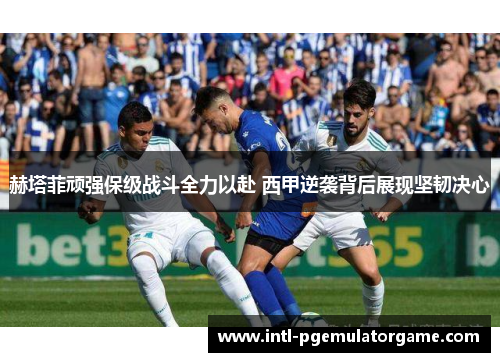 赫塔菲顽强保级战斗全力以赴 西甲逆袭背后展现坚韧决心