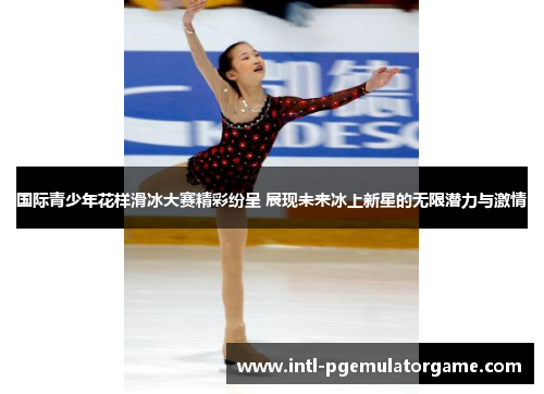 国际青少年花样滑冰大赛精彩纷呈 展现未来冰上新星的无限潜力与激情