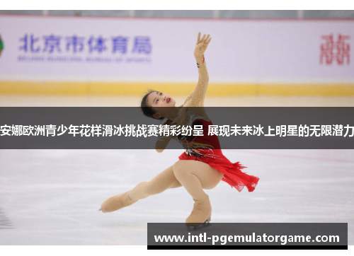 安娜欧洲青少年花样滑冰挑战赛精彩纷呈 展现未来冰上明星的无限潜力