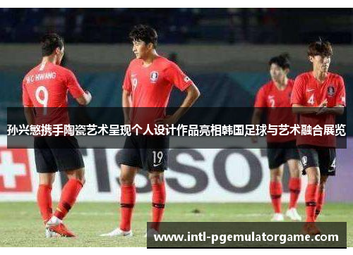 孙兴慜携手陶瓷艺术呈现个人设计作品亮相韩国足球与艺术融合展览