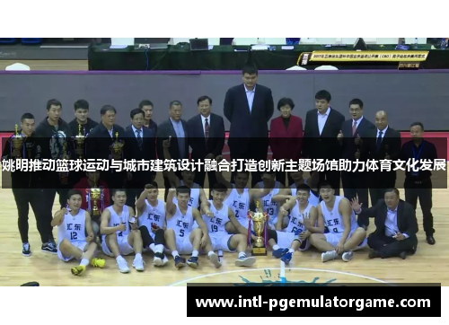 姚明推动篮球运动与城市建筑设计融合打造创新主题场馆助力体育文化发展