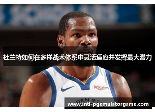 杜兰特如何在多样战术体系中灵活适应并发挥最大潜力