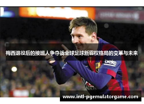 梅西退役后的接班人争夺战全球足球新霸权格局的变革与未来