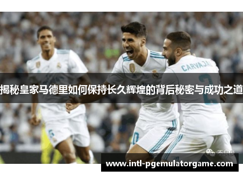 揭秘皇家马德里如何保持长久辉煌的背后秘密与成功之道