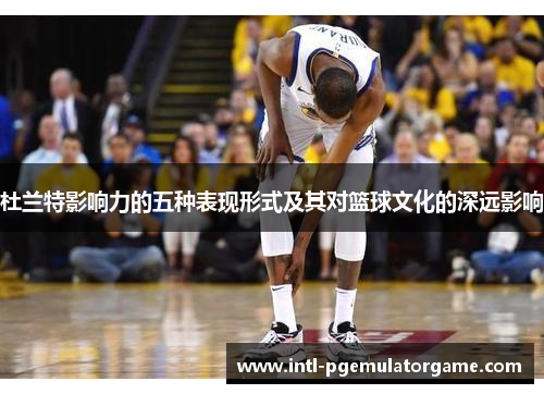 杜兰特影响力的五种表现形式及其对篮球文化的深远影响