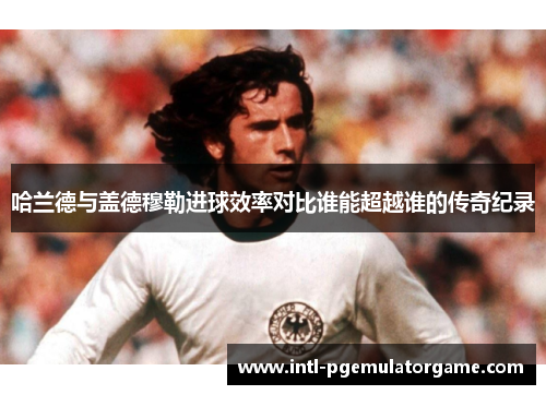 哈兰德与盖德穆勒进球效率对比谁能超越谁的传奇纪录
