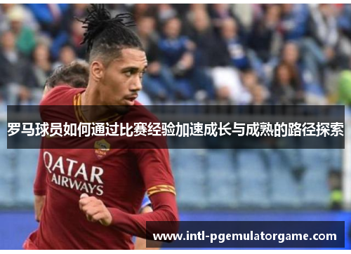 罗马球员如何通过比赛经验加速成长与成熟的路径探索