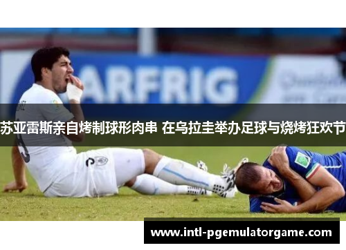 苏亚雷斯亲自烤制球形肉串 在乌拉圭举办足球与烧烤狂欢节