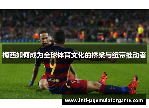 梅西如何成为全球体育文化的桥梁与纽带推动者