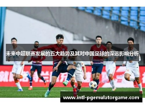 未来中超联赛发展的五大趋势及其对中国足球的深远影响分析