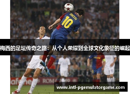 梅西的足坛传奇之路：从个人荣耀到全球文化象征的崛起