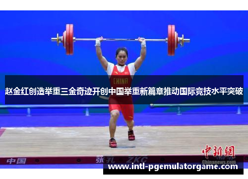 赵金红创造举重三金奇迹开创中国举重新篇章推动国际竞技水平突破