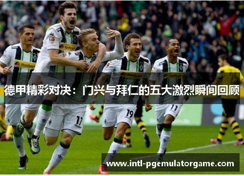 德甲精彩对决：门兴与拜仁的五大激烈瞬间回顾