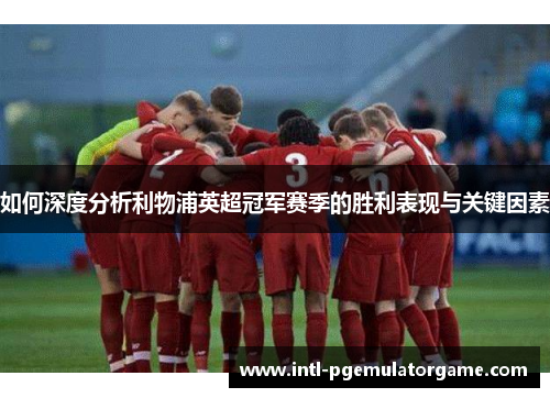 如何深度分析利物浦英超冠军赛季的胜利表现与关键因素