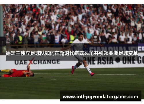 德黑兰独立足球队如何在新时代崭露头角并引领亚洲足球变革
