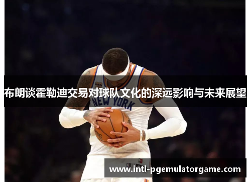 布朗谈霍勒迪交易对球队文化的深远影响与未来展望