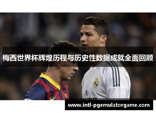 梅西世界杯辉煌历程与历史性数据成就全面回顾