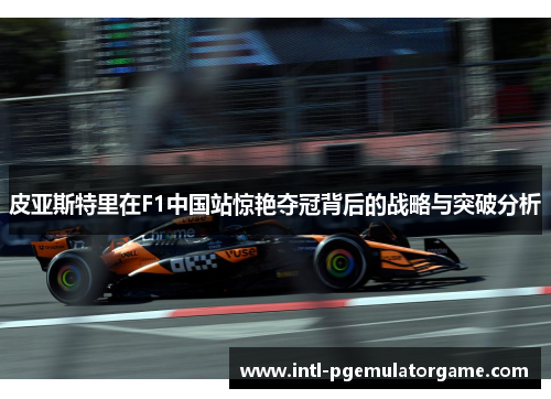 皮亚斯特里在F1中国站惊艳夺冠背后的战略与突破分析