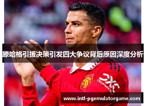 滕哈格引援决策引发四大争议背后原因深度分析
