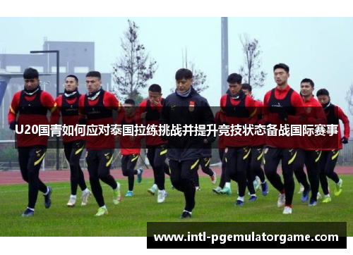 U20国青如何应对泰国拉练挑战并提升竞技状态备战国际赛事