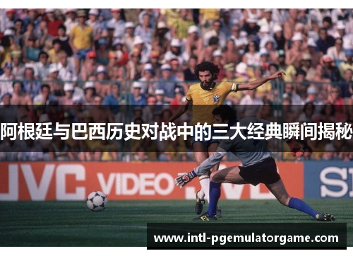 阿根廷与巴西历史对战中的三大经典瞬间揭秘