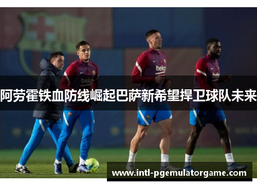 阿劳霍铁血防线崛起巴萨新希望捍卫球队未来