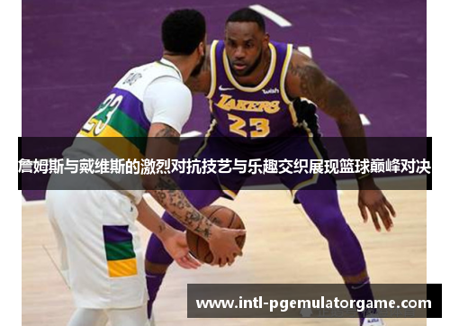 詹姆斯与戴维斯的激烈对抗技艺与乐趣交织展现篮球巅峰对决