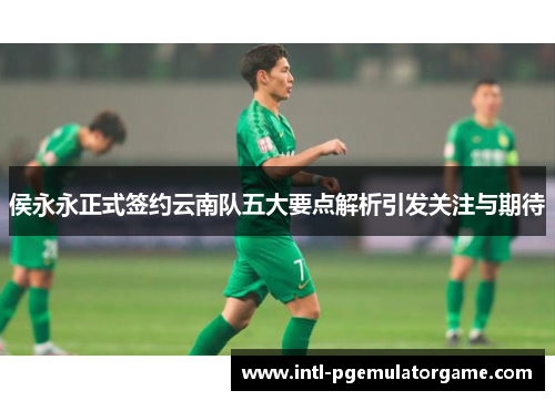 侯永永正式签约云南队五大要点解析引发关注与期待