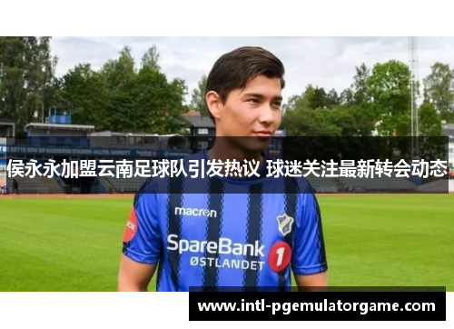 侯永永加盟云南足球队引发热议 球迷关注最新转会动态