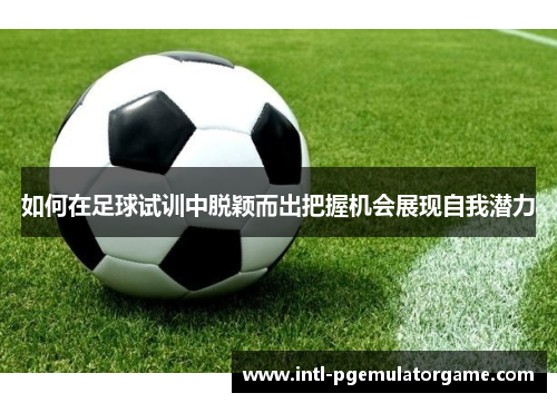 如何在足球试训中脱颖而出把握机会展现自我潜力