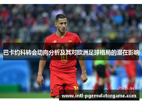 巴卡约科转会动向分析及其对欧洲足球格局的潜在影响