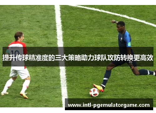 提升传球精准度的三大策略助力球队攻防转换更高效