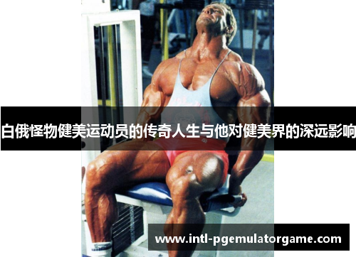白俄怪物健美运动员的传奇人生与他对健美界的深远影响