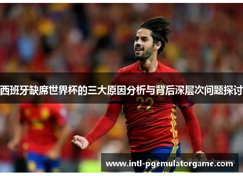 西班牙缺席世界杯的三大原因分析与背后深层次问题探讨