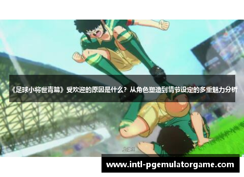 《足球小将世青篇》受欢迎的原因是什么？从角色塑造到情节设定的多重魅力分析