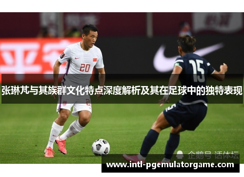 张琳芃与其族群文化特点深度解析及其在足球中的独特表现