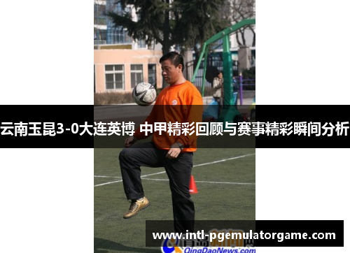 云南玉昆3-0大连英博 中甲精彩回顾与赛事精彩瞬间分析
