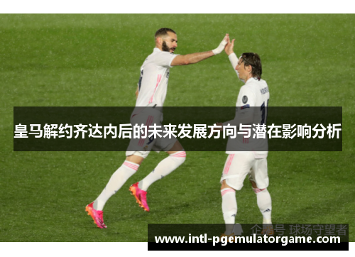 皇马解约齐达内后的未来发展方向与潜在影响分析