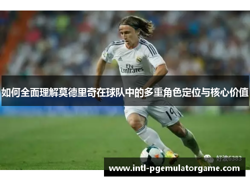 如何全面理解莫德里奇在球队中的多重角色定位与核心价值