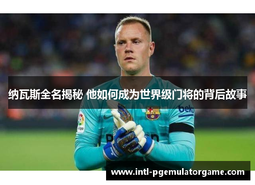 纳瓦斯全名揭秘 他如何成为世界级门将的背后故事