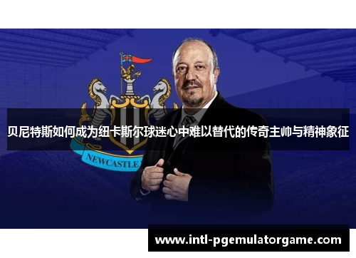 贝尼特斯如何成为纽卡斯尔球迷心中难以替代的传奇主帅与精神象征